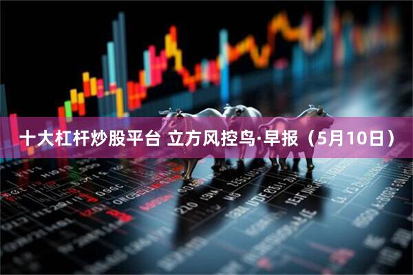 十大杠杆炒股平台 立方风控鸟·早报（5月10日）