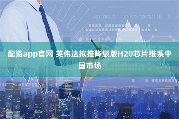 配资app官网 英伟达拟推降级版H20芯片维系中国市场