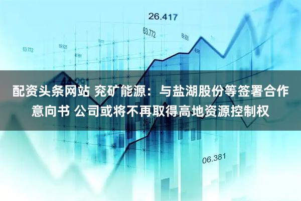配资头条网站 兖矿能源：与盐湖股份等签署合作意向书 公司或将不再取得高地资源控制权