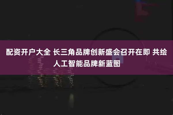 配资开户大全 长三角品牌创新盛会召开在即 共绘人工智能品牌新蓝图