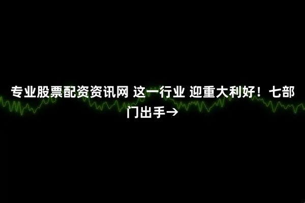 专业股票配资资讯网 这一行业 迎重大利好！七部门出手→