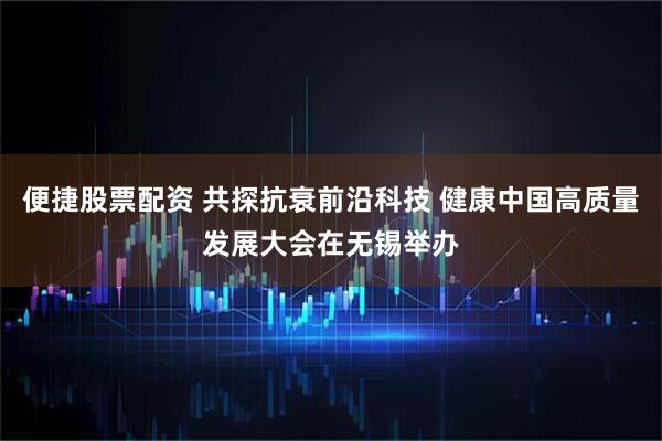 便捷股票配资 共探抗衰前沿科技 健康中国高质量发展大会在无锡举办