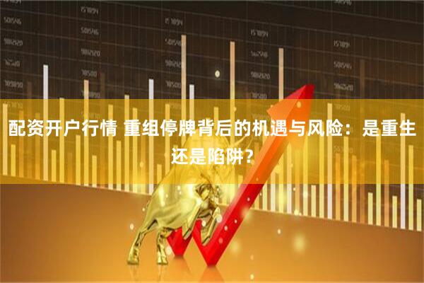 配资开户行情 重组停牌背后的机遇与风险：是重生还是陷阱？
