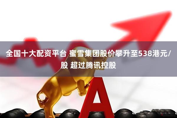 全国十大配资平台 蜜雪集团股价攀升至538港元/股 超过腾讯控股