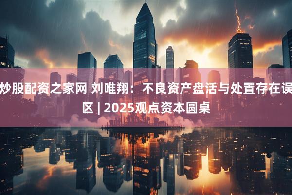 炒股配资之家网 刘唯翔：不良资产盘活与处置存在误区 | 2025观点资本圆桌