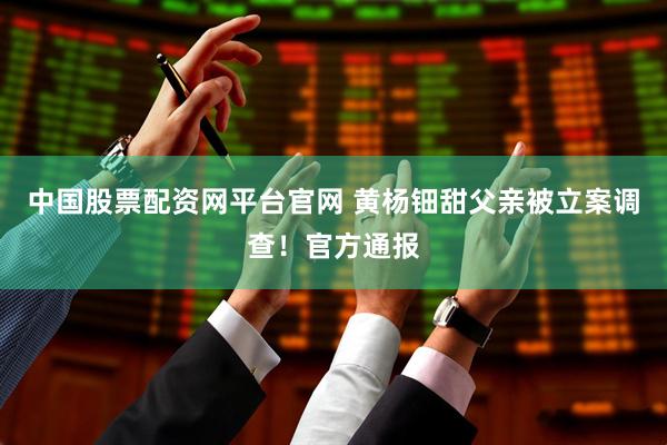中国股票配资网平台官网 黄杨钿甜父亲被立案调查！官方通报