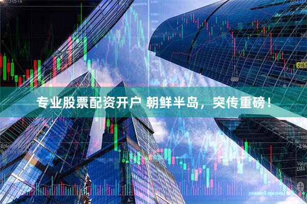 专业股票配资开户 朝鲜半岛，突传重磅！