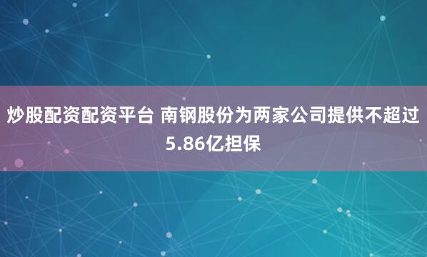炒股配资配资平台 南钢股份为两家公司提供不超过5.86亿担保