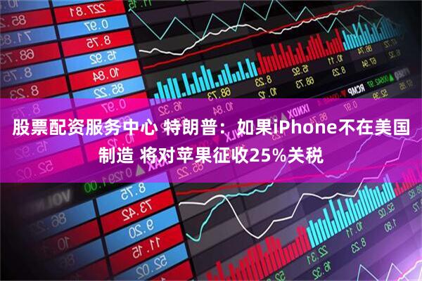 股票配资服务中心 特朗普：如果iPhone不在美国制造 将对苹果征收25%关税