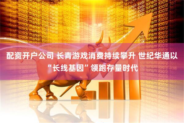 配资开户公司 长青游戏消费持续攀升 世纪华通以“长线基因”领跑存量时代