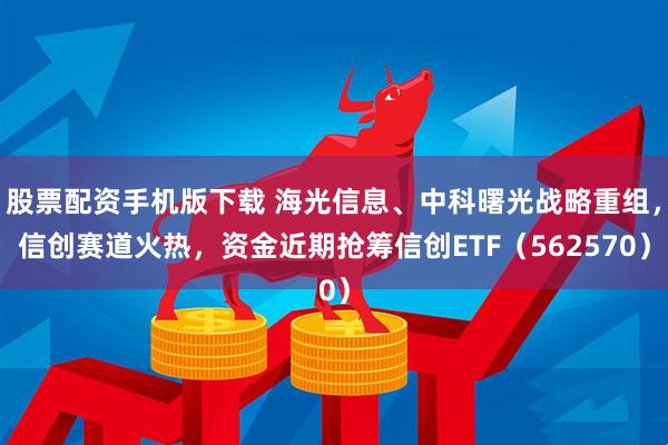 股票配资手机版下载 海光信息、中科曙光战略重组，信创赛道火热，资金近期抢筹信创ETF（562570）