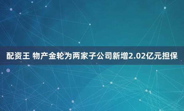 配资王 物产金轮为两家子公司新增2.02亿元担保