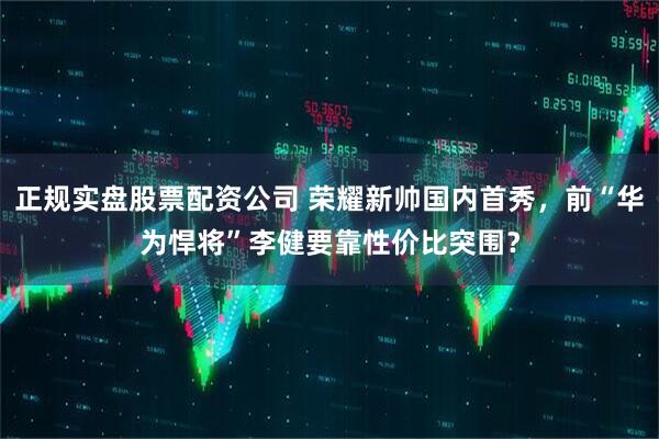 正规实盘股票配资公司 荣耀新帅国内首秀，前“华为悍将”李健要靠性价比突围？