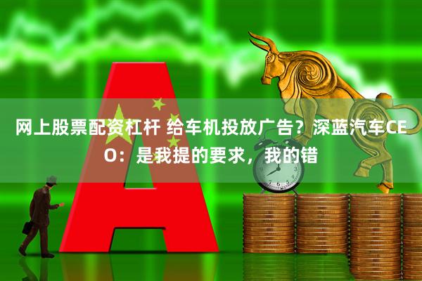 网上股票配资杠杆 给车机投放广告？深蓝汽车CEO：是我提的要求，我的错