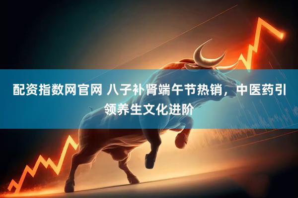 配资指数网官网 八子补肾端午节热销，中医药引领养生文化进阶