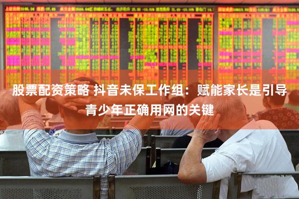 股票配资策略 抖音未保工作组：赋能家长是引导青少年正确用网的关键
