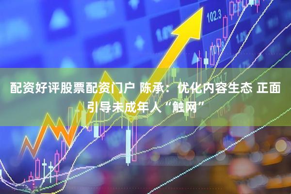配资好评股票配资门户 陈承：优化内容生态 正面引导未成年人“触网”