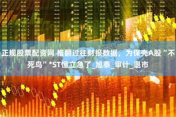 正规股票配资网 推翻过往财报数据，为保壳A股“不死鸟”*ST恒立急了_旭泰_审计_退市