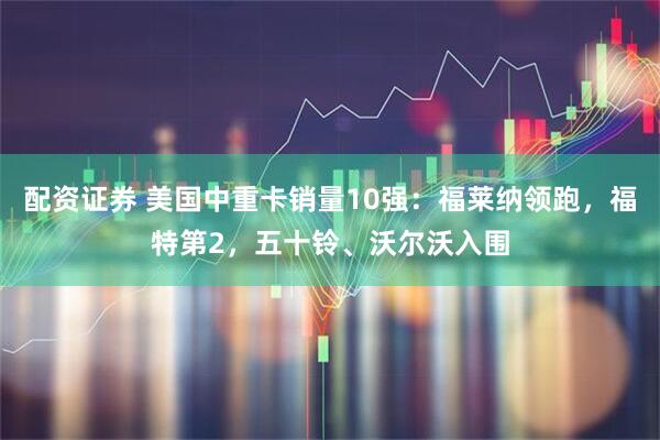配资证券 美国中重卡销量10强：福莱纳领跑，福特第2，五十铃、沃尔沃入围