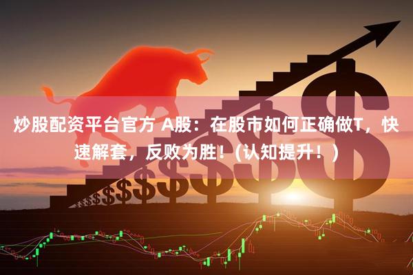 炒股配资平台官方 A股：在股市如何正确做T，快速解套，反败为胜！(认知提升！)