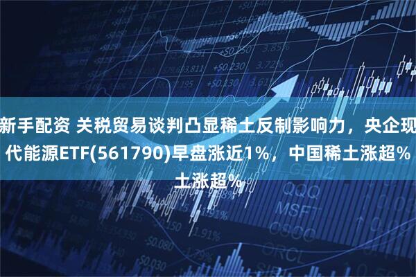 新手配资 关税贸易谈判凸显稀土反制影响力，央企现代能源ETF(561790)早盘涨近1%，中国稀土涨超%
