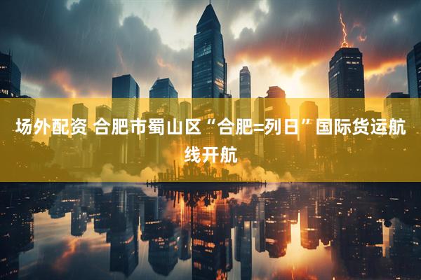 场外配资 合肥市蜀山区“合肥=列日”国际货运航线开航
