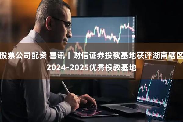 股票公司配资 喜讯丨财信证券投教基地获评湖南辖区2024-2025优秀投教基地