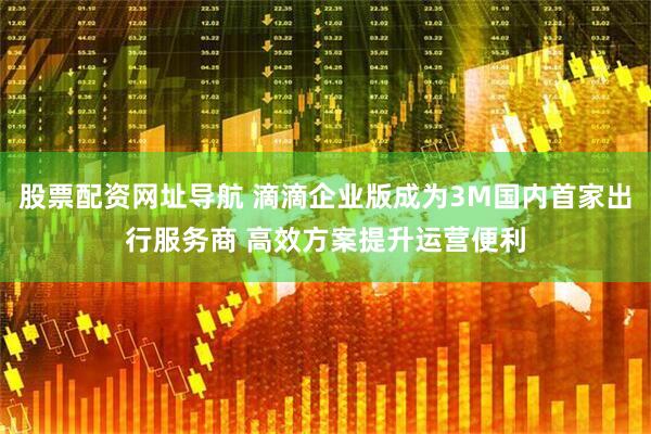股票配资网址导航 滴滴企业版成为3M国内首家出行服务商 高效方案提升运营便利