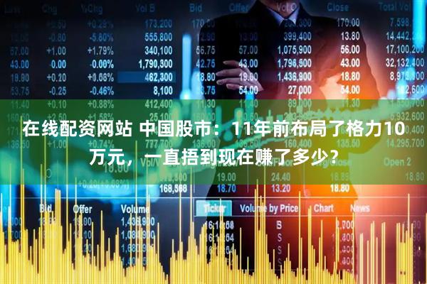 在线配资网站 中国股市：11年前布局了格力10万元，一直捂到现在赚了多少？