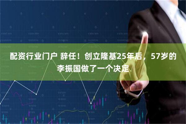 配资行业门户 辞任！创立隆基25年后，57岁的李振国做了一个决定