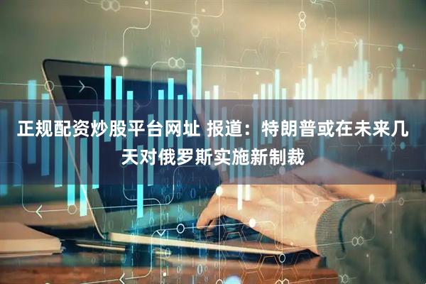 正规配资炒股平台网址 报道：特朗普或在未来几天对俄罗斯实施新制裁