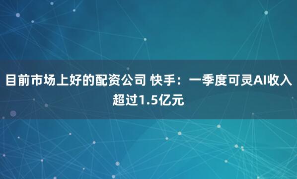 目前市场上好的配资公司 快手：一季度可灵AI收入超过1.5亿元