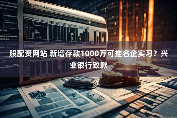 股配资网站 新增存款1000万可推名企实习？兴业银行致歉