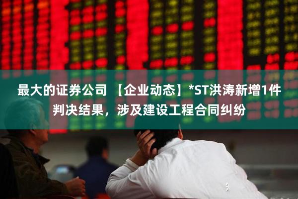 最大的证券公司 【企业动态】*ST洪涛新增1件判决结果，涉及建设工程合同纠纷