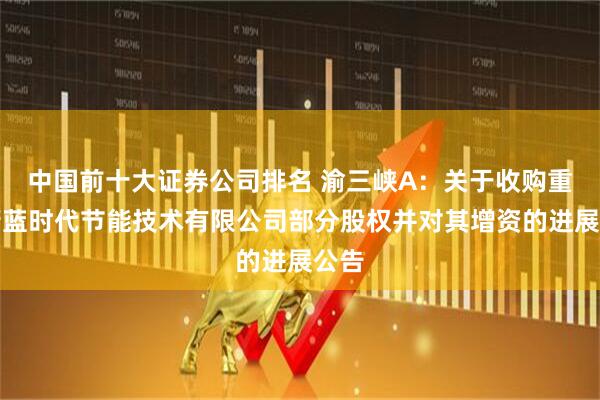中国前十大证券公司排名 渝三峡A：关于收购重庆蔚蓝时代节能技术有限公司部分股权并对其增资的进展公告