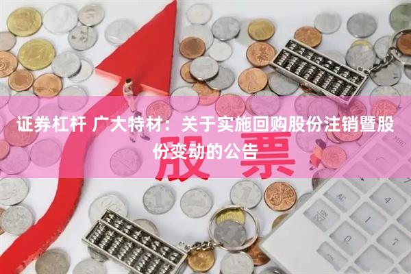 证券杠杆 广大特材：关于实施回购股份注销暨股份变动的公告