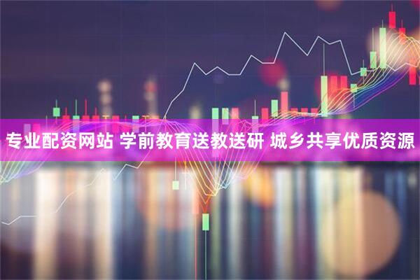 专业配资网站 学前教育送教送研 城乡共享优质资源