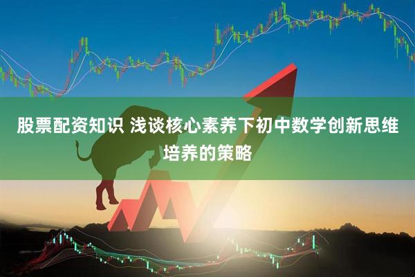 股票配资知识 浅谈核心素养下初中数学创新思维培养的策略