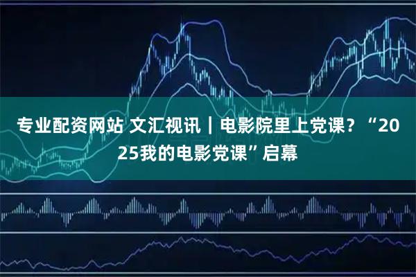 专业配资网站 文汇视讯｜电影院里上党课？“2025我的电影党课”启幕