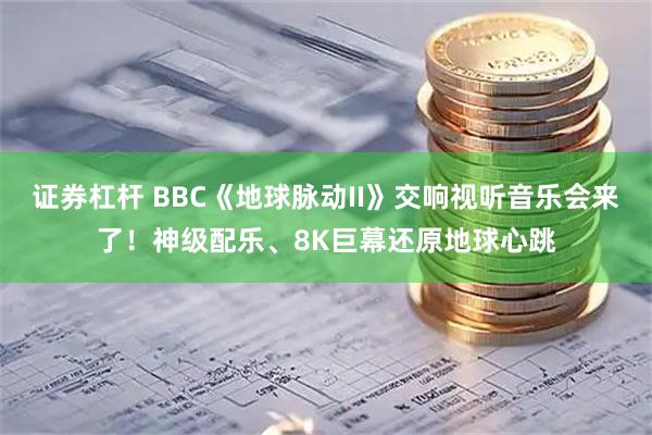 证券杠杆 BBC《地球脉动II》交响视听音乐会来了！神级配乐、8K巨幕还原地球心跳