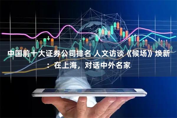 中国前十大证券公司排名 人文访谈《候场》焕新：在上海，对话中外名家