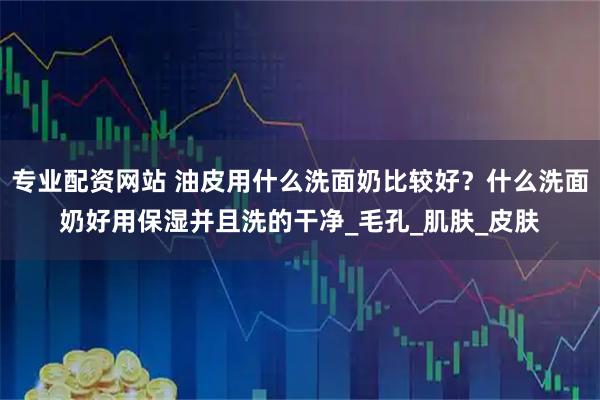 专业配资网站 油皮用什么洗面奶比较好？什么洗面奶好用保湿并且洗的干净_毛孔_肌肤_皮肤