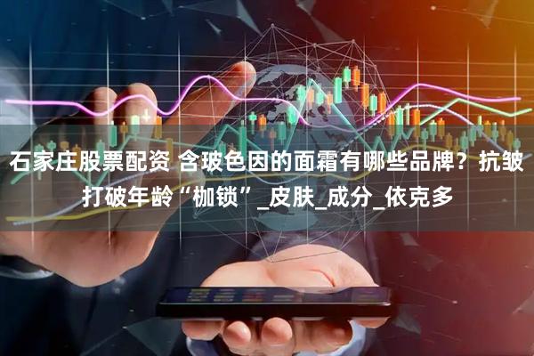 石家庄股票配资 含玻色因的面霜有哪些品牌？抗皱打破年龄“枷锁”_皮肤_成分_依克多