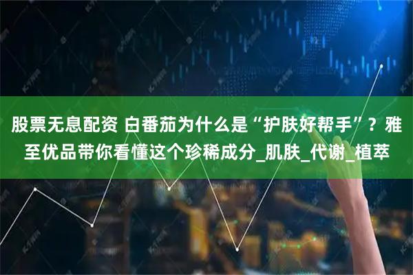 股票无息配资 白番茄为什么是“护肤好帮手”？雅至优品带你看懂这个珍稀成分_肌肤_代谢_植萃