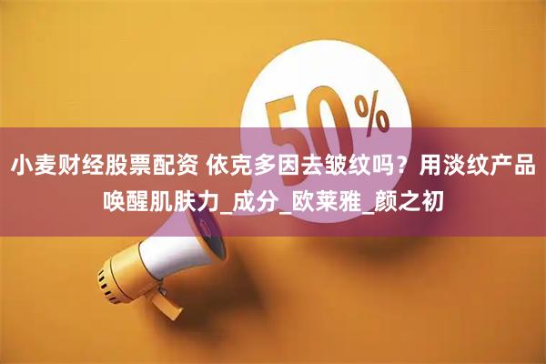 小麦财经股票配资 依克多因去皱纹吗？用淡纹产品唤醒肌肤力_成分_欧莱雅_颜之初