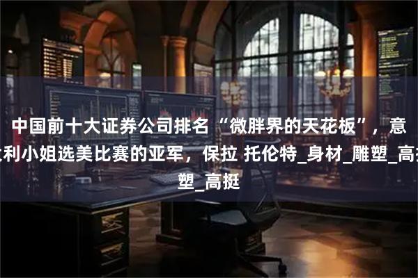中国前十大证券公司排名 “微胖界的天花板”，意大利小姐选美比赛的亚军，保拉 托伦特_身材_雕塑_高挺