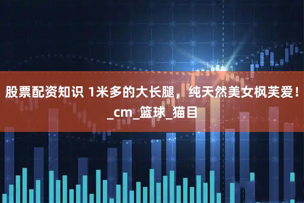 股票配资知识 1米多的大长腿，纯天然美女枫芙爱！_cm_篮球_猫目
