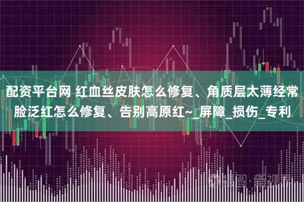 配资平台网 红血丝皮肤怎么修复、角质层太薄经常脸泛红怎么修复、告别高原红~_屏障_损伤_专利
