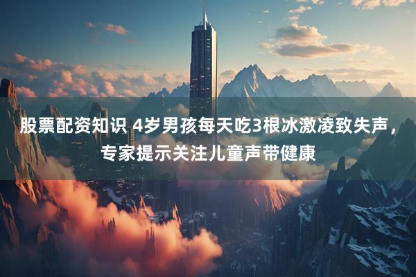 股票配资知识 4岁男孩每天吃3根冰激凌致失声，专家提示关注儿童声带健康