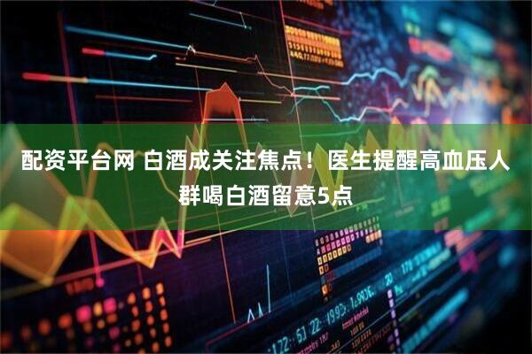 配资平台网 白酒成关注焦点！医生提醒高血压人群喝白酒留意5点